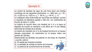 Ejemplo 3:
La central de bombeo de agua de una finca tiene una bomba
centrífuga con los siguientes parámetros: n= 1800 rpm; 2= 70°;
D2= 0,225 m; b2= 0,03 m; hh = 86 %; hm= 94 %; hv =1.
La instalación está conformada por dos líneas de tuberías: succión
e impulsión de diámetros iguales a 300 mm, con coeficientes de
fricción de Darcy f= 0,025.
La tubería de succión tiene una longitud de 4 m y el agua en
depósito de succión se mantiene a una altura de 2 m por debajo
dela brida de entrada de la bomba.
La tubería de impulsión de 12 m de longitud termina en un tanque
elevado presurizado. Un manómetro en el tanque indica una
presión de 160 Kpa.
Despreciando las pérdidas secundarias en las líneas de impulsión
y succión, estime:
a) El caudal que impulsa la bomba.
b) La pérdidas de energía al interior de la bomba.
c) La potencia de accionamiento de la bomba.
 
