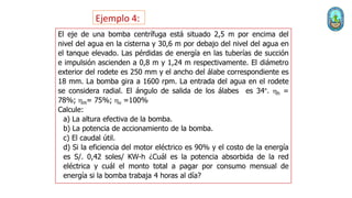 El eje de una bomba centrífuga está situado 2,5 m por encima del
nivel del agua en la cisterna y 30,6 m por debajo del nivel del agua en
el tanque elevado. Las pérdidas de energía en las tuberías de succión
e impulsión ascienden a 0,8 m y 1,24 m respectivamente. El diámetro
exterior del rodete es 250 mm y el ancho del álabe correspondiente es
18 mm. La bomba gira a 1600 rpm. La entrada del agua en el rodete
se considera radial. El ángulo de salida de los álabes es 34°. hh =
78%; hm= 75%; hv =100%
Calcule:
a) La altura efectiva de la bomba.
b) La potencia de accionamiento de la bomba.
c) El caudal útil.
d) Si la eficiencia del motor eléctrico es 90% y el costo de la energía
es S/. 0,42 soles/ KW-h ¿Cuál es la potencia absorbida de la red
eléctrica y cuál el monto total a pagar por consumo mensual de
energía si la bomba trabaja 4 horas al día?
Ejemplo 4:
 