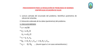 PROCEDIMIENTO PARA LA RESOLUCIÓN DE PROBLEMAS DE BOMBAS
CENTRÍFUGAS-ECUACIÓN DE EULER
1. Lectura calmada del enunciado del problema. Identificar parámetros de
cálculo de la bomba.
2. Extracción ordenada de los datos (parámetros) del problema.
3. CÁLCULOS RÁPIDOS
* w = n/30
* U1 = w D1 /2
U2 = w D2 /2
* h = hh hv hm
* Qb =  b1 D1 1 C1m =  b2 D2 2 C2m
* hv = Q / Qb …. (Asumir igual a 1 en casos extraordinarios.)
 