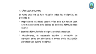 4. CÁLCULOS PROPIOS
Si hasta aquí no se han resuelto todas las incógnitas, se
procede a:
* Inspeccione los datos usados y los que aún faltan usar.
Esto nos dará una pista acerca de qué otra fórmula debe
usarse.
* Escribala fórmula de la incógnita que falta resolver.
* Usualmente, es necesario escribir la ecuación de
Bernoulli entre dos secciones o niveles de la instalación
para resolver alguna incógnita.
 