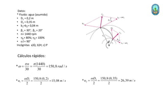 Datos:
* Fluido: agua (asumido)
• D1 = 0,2 m
• D2 = 0,35 m
• b1=b2= 0,04 m
• β1 = 30°; β2 = 20°
• n= 1440 rpm
• hh= 80%; hv= 100%
• a1= 90°
Incógnitas a)Q; b)H; c) P
(1440)
* 150,8 /
30 30
n
rad s
 
w = = =
1
1
150,8 (0,2)
* 15,08 /
2 2
D
u m s
w
= = = 2
2
150,8 (0,35)
* 26,39 /
2 2
D
u m s
w
= = =
Cálculos rápidos:
 