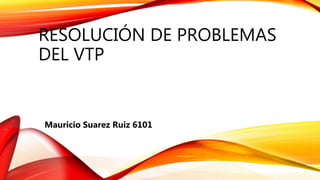 RESOLUCIÓN DE PROBLEMAS
DEL VTP
Mauricio Suarez Ruiz 6101
 