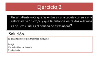 Ejercicio 2
  Un estudiante nota que las ondas en una cubeta corren a una
  velocidad de 15 cm/s, y que la distancia entre dos máximos
  es de 3cm ¿Cuál es el periodo de estas ondas?

Solución.
La distancia entre dos máximos es igual a:

λ= V/f
V = velocidad de la onda
T = Periodo
 