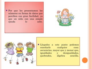 • Llegados a este punto podemos
enseñarle cualquier cosa:
secuencias, mayor que y menor que,
igualdades y desigualdades,
quebrados, álgebra sencilla.
• Por que les presentamos los
números en forma de datos que
perciben con gran facilidad, ya
que un niño con una simple
ojeada lo sabe.
 