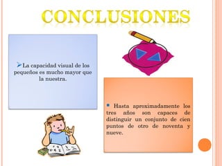 La capacidad visual de los
pequeños es mucho mayor que
la nuestra.
 Hasta aproximadamente los
tres años son capaces de
distinguir un conjunto de cien
puntos de otro de noventa y
nueve.
 
