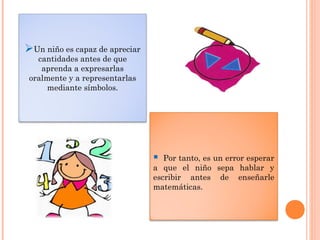 Un niño es capaz de apreciar
cantidades antes de que
aprenda a expresarlas
oralmente y a representarlas
mediante símbolos.
 Por tanto, es un error esperar
a que el niño sepa hablar y
escribir antes de enseñarle
matemáticas.
 