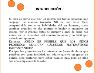 INTRODUCCIÓN
Si bien es cierto que leer un idioma con tantas palabras que
conjugan de manera irregular NO es una tarea fácil,
comparándola con otras habilidades del ser humano, como
caminar erguidos en dos piernas o hablar y entender un
idioma, por lo general antes de cumplir 2 años de edad, nos
muestran la capacidad del cerebro humano y lo fácil que
debería ser aprender.
Entonces ¿CÓMO ES POSIBLE QUE LOS NIÑOS
PEQUEÑOS REALICEN CÁLCULOS MATEMÁTICOS
INSTANTANEOS?
Por que les presentamos los números en forma de datos que
perciben con gran facilidad, un adulto que ve un grupo de
puntos debe contarlos para saber cuantos hay, pero un niño
con una simple ojeada lo sabe.
 