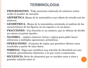 TERMINOLOGIA
 PROGRESIONES.- Toda secuencia ordenada de números reales
recibe el nombre de sucesión
 ARITMÉTICA.-Rama de la matemática cuyo objeto de estudio son los
números.
 GEOMÉTRICA.- Rama de la matemática orientada al análisis de las
características de las figuras en un espacio o en un plano.
 FRACCIONES.- Una fracción es un número, que se obtiene de dividir
un entero en partes iguales.
 ÁLGEBRA.- emplea números, letras y signos para poder hacer
referencia a múltiples operaciones aritméticas
 OPERACIONES .-Conjunto de reglas que permiten obtener unos
resultados a partir de unos datos.
 SIMBOLO.- Signo que establece una relación de identidad con una
realidad, generalmente abstracta, a la que evoca o representa.
 SECUENCIA.-Serie de elementos que se suceden unos a otros y
guardan relación entre sí.
 