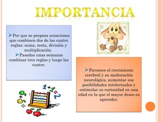 Por que se prepara ecuaciones
que combinen dos de las cuatro
reglas: suma, resta, división y
multiplicación.
Pasadas unas semanas
combinar tres reglas y luego las
cuatro.
Favorece el crecimiento
cerebral y su maduración
neurológica, aumentar sus
posibilidades intelectuales y
estimular su curiosidad en una
edad en la que el mayor deseo es
aprender.
 
