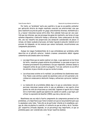 Jesús Escudero Martín Resolución de problemas matemáticos
Por tanto, un "problema" sería una cuestión a la que no es posible contestar
por aplicación directa de ningún resultado conocido con anterioridad, sino que
para resolverla es preciso poner en juego conocimientos diversos, matemáticos o
no, y buscar relaciones nuevas entre ellos. Pero además tiene que ser una cues-
tión que nos interese, que nos provoque las ganas de resolverla, una tarea a la que
estemos dispuestos a dedicarle tiempo y esfuerzos. Como consecuencia de todo
ello, una vez resuelta nos proporciona una sensación considerable de placer. E
incluso, sin haber acabado el proceso, sin haber logrado la solución, también en el
proceso de búsqueda, en los avances que vamos realizando, encontraremos una
componente placentera.
Aunque los rasgos fundamentales de lo que entendemos por problema están
descritos en el párrafo anterior, todavía creemos conveniente añadir algunos
comentarios adicionales sobre los mismos:
• Los algoritmos que se suelen explicar en clase, o que aparecen en los libros
de texto, resuelven grupos enteros de problemas. Lo que pasa es que si no
situamos previamente los problemas a los que responden, estamos dando la
respuesta antes de que exista la pregunta. Y en ese contexto no es difícil
de adivinar el poco interés con que se recibe la misma.
• Las situaciones existen en la realidad. Los problemas los alumbramos noso-
tros. Pasan a ese estatus cuando los asumimos como un reto personal y de-
cidimos en consecuencia dedicarle tiempo y esfuerzos a procurar resolver-
los.
• La resolución de un problema añade algo a lo que ya conocíamos; nos pro-
porciona relaciones nuevas entre lo que ya sabíamos o nos aporta otros
puntos de vista de situaciones ya conocidas. Suponen el aporte de la chispa
de la creatividad, aquella que aparece de cuando en cuando, y que logra, por
utilizar la expresión de Koestler (1983), que dos y dos son cinco.
Resaltemos una vez más la fuerte componente de compromiso personal en los
problemas, y la importancia que tiene la manera en que se nos presenten para que
lo asumamos como tales. Todo ello es de particular interés en la enseñanza, por-
que de cómo se plantea la cuestión, el contexto en que se sitúe y de la "tecnolo-
gía" expositiva utilizada depende, en un porcentaje muy importante, el que un
problema pase a ser considerado como tal por nuestros alumnos.
- 10 -
 