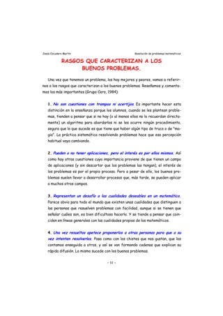 Jesús Escudero Martín Resolución de problemas matemáticos
RASGOS QUE CARACTERIZAN A LOS
BUENOS PROBLEMAS.
Una vez que tenemos un problema, los hay mejores y peores, vamos a referir-
nos a los rasgos que caracterizan a los buenos problemas. Reseñamos y comenta-
mos los más importantes (Grupo Cero, 1984):
1. No son cuestiones con trampas ni acertijos. Es importante hacer esta
distinción en la enseñanza porque los alumnos, cuando se les plantean proble-
mas, tienden a pensar que si no hay (o al menos ellos no lo recuerdan directa-
mente) un algoritmo para abordarlos ni se les ocurre ningún procedimiento,
seguro que lo que sucede es que tiene que haber algún tipo de truco o de "ma-
gia". La práctica sistemática resolviendo problemas hace que esa percepción
habitual vaya cambiando.
2. Pueden o no tener aplicaciones, pero el interés es por ellos mismos. Así
como hay otras cuestiones cuya importancia proviene de que tienen un campo
de aplicaciones (y sin descartar que los problemas las tengan), el interés de
los problemas es por el propio proceso. Pero a pesar de ello, los buenos pro-
blemas suelen llevar a desarrollar procesos que, más tarde, se pueden aplicar
a muchos otros campos.
3. Representan un desafío a las cualidades deseables en un matemático.
Parece obvio para todo el mundo que existen unas cualidades que distinguen a
las personas que resuelven problemas con facilidad, aunque si se tienen que
señalar cuáles son, es bien dificultoso hacerlo. Y se tiende a pensar que coin-
ciden en líneas generales con las cualidades propias de los matemáticos.
4. Una vez resueltos apetece proponerlos a otras personas para que a su
vez intenten resolverlos. Pasa como con los chistes que nos gustan, que los
contamos enseguida a otros, y así se van formando cadenas que explican su
rápida difusión. Lo mismo sucede con los buenos problemas.
- 11 -
 