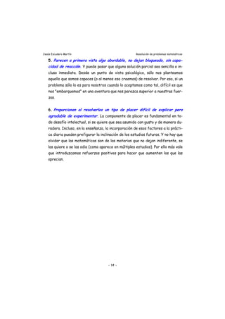 Jesús Escudero Martín Resolución de problemas matemáticos
5. Parecen a primera vista algo abordable, no dejan bloqueado sin capa-
cidad de reacción. Y puede pasar que alguna solución parcial sea sencilla o in-
cluso inmediata. Desde un punto de vista psicológico, sólo nos planteamos
aquello que somos capaces (o al menos eso creemos) de resolver. Por eso, si un
problema sólo lo es para nosotros cuando lo aceptamos como tal, difícil es que
nos "embarquemos" en una aventura que nos parezca superior a nuestras fuer-
zas.
,
6. Proporcionan al resolverlos un tipo de placer difícil de explicar pero
agradable de experimentar. La componente de placer es fundamental en to-
do desafío intelectual, si se quiere que sea asumido con gusto y de manera du-
radera. Incluso, en la enseñanza, la incorporación de esos factores a la prácti-
ca diaria pueden prefigurar la inclinación de los estudios futuros. Y no hay que
olvidar que las matemáticas son de las materias que no dejan indiferente, se
las quiere o se las odia (como aparece en múltiples estudios). Por ello más vale
que introduzcamos refuerzos positivos para hacer que aumenten los que las
aprecian.
- 12 -
 