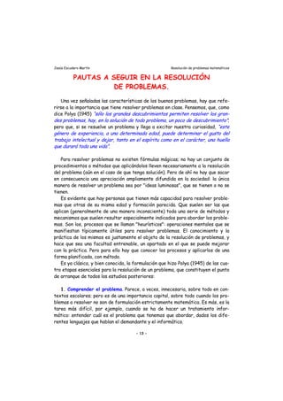 Jesús Escudero Martín Resolución de problemas matemáticos
PAUTAS A SEGUIR EN LA RESOLUCIÓN
DE PROBLEMAS.
Una vez señaladas las características de los buenos problemas, hay que refe-
rirse a la importancia que tiene resolver problemas en clase. Pensemos, que, como
dice Polya (1945) “sólo los grandes descubrimientos permiten resolver los gran
des problemas, hay, en la solución de todo problema, un poco de descubrimiento”;
pero que, si se resuelve un problema y llega a excitar nuestra curiosidad, “este
género de experiencia, a una determinada edad, puede determinar el gusto del
trabajo intelectual y de ar, tanto en el espíritu como en el carácter, una huella
que durará toda una vida”.
-
j
Para resolver problemas no existen fórmulas mágicas; no hay un conjunto de
procedimientos o métodos que aplicándolos lleven necesariamente a la resolución
del problema (aún en el caso de que tenga solución). Pero de ahí no hay que sacar
en consecuencia una apreciación ampliamente difundida en la sociedad: la única
manera de resolver un problema sea por "ideas luminosas", que se tienen o no se
tienen.
Es evidente que hay personas que tienen más capacidad para resolver proble-
mas que otras de su misma edad y formación parecida. Que suelen ser las que
aplican (generalmente de una manera inconsciente) toda una serie de métodos y
mecanismos que suelen resultar especialmente indicados para abordar los proble-
mas. Son los, procesos que se llaman "heurísticos": operaciones mentales que se
manifiestan típicamente útiles para resolver problemas. El conocimiento y la
práctica de los mismos es justamente el objeto de la resolución de problemas, y
hace que sea una facultad entrenable, un apartado en el que se puede mejorar
con la práctica. Pero para ello hay que conocer los procesos y aplicarlos de una
forma planificada, con método.
Es ya clásica, y bien conocida, la formulación que hizo Polya (1945) de las cua-
tro etapas esenciales para la resolución de un problema, que constituyen el punto
de arranque de todos los estudios posteriores:
1. Comprender el problema. Parece, a veces, innecesaria, sobre todo en con-
textos escolares; pero es de una importancia capital, sobre todo cuando los pro-
blemas a resolver no son de formulación estrictamente matemática. Es más, es la
tarea más difícil, por ejemplo, cuando se ha de hacer un tratamiento infor-
mático: entender cuál es el problema que tenemos que abordar, dados los dife-
rentes lenguajes que hablan el demandante y el informático.
- 13 -
 