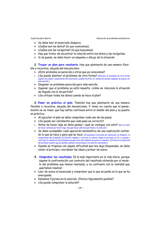 Jesús Escudero Martín Resolución de problemas matemáticos
• Se debe leer el enunciado despacio.
• ¿Cuáles son los datos? (lo que conocemos)
• ¿Cuáles son las incógnitas? (lo que buscamos)
• Hay que tratar de encontrar la relación entre los datos y las incógnitas.
• Si se puede, se debe hacer un esquema o dibujo de la situación.
2. Trazar un plan para resolverlo. Hay que plantearla de una manera flexi-
ble y recursiva, alejada del mecanicismo.
• ¿Este problema es parecido a otros que ya conocemos?
• ¿Se puede plantear el problema de otra forma? [Plantear el problema de otra forma
supone una mayor comprensión del enunciado y puede facilitar su resolución porque después se puede ver
más sencillo.]
• Imaginar un problema parecido pero más sencillo.
• Suponer que el problema ya está resuelto; ¿cómo se relaciona la situación
de llegada con la de partida?
• ¿Se utilizan todos los datos cuando se hace el plan?
3. Poner en práctica el plan. También hay que plantearla de una manera
flexible y recursiva, alejada del mecanicismo. Y tener en cuenta que el pensa-
miento no es lineal, que hay saltos continuos entre el diseño del plan y su puesta
en práctica.
• Al ejecutar el plan se debe comprobar cada uno de los pasos.
• ¿Se puede ver claramente que cada paso es correcto?
• Antes de hacer algo se debe pensar: ¿qué se consigue con esto? [No se trata
de hacer cálculos por hacer algo, hay que hacer cálculos que lleven a la solución]
• Se debe acompañar cada operación matemática de una explicación contan-
do lo que se hace y para qué se hace. [El expresar el proceso de resolución: a) Aumenta la
comprensión del problema. b) Permite repasar o recorrer el camino desde el principio al fin. c) Ayuda a
controlar la resolución del problema porque todo esta delante de quien lo resuelve. d) Facilita la valoración
del profesor puesto que es posible analizar los procesos y no sólo los resultados.]
• Cuando se tropieza con alguna dificultad que nos deja bloqueados, se debe
volver al principio, reordenar las ideas y probar de nuevo.
4. Comprobar los resultados. Es la más importante en la vida diaria, porque
supone la confrontación con contexto del resultado obtenido por el mode-
lo del problema que hemos realizado, y su contraste con la realidad que
queríamos resolver.
• Leer de nuevo el enunciado y comprobar que lo que se pedía es lo que se ha
averiguado.
• Debemos fijarnos en la solución. ¿Parece lógicamente posible?
• ¿Se puede comprobar la solución?
- 14 -
 