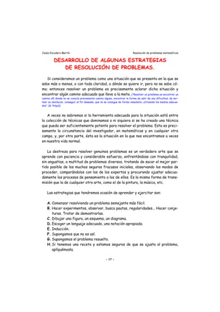 Jesús Escudero Martín Resolución de problemas matemáticos
DESARROLLO DE ALGUNAS ESTRATEGIAS
DE RESOLUCIÓN DE PROBLEMAS.
Si consideramos un problema como una situación que se presenta en la que se
sabe más o menos, o con toda claridad, a dónde se quiere ir, pero no se sabe có-
mo; entonces resolver un problema es precisamente aclarar dicha situación y
encontrar algún camino adecuado que lleve a la meta. [“Resolver un problema es encontrar un
camino allí donde no se conocía previamente camino alguno, encontrar la forma de salir de una dificultad, de sor-
tear un obstáculo, conseguir el fin deseado, que no se consigue de forma inmediata, utilizando los medios adecua-
dos”. (G. Polya)]
A veces no sabremos si la herramienta adecuada para la situación está entre
la colección de técnicas que dominamos o ni siquiera si se ha creado una técnica
que pueda ser suficientemente potente para resolver el problema. Esta es preci-
samente la circunstancia del investigador, en matemáticas y en cualquier otro
campo, y, por otra parte, ésta es la situación en la que nos encontramos a veces
en nuestra vida normal.
La destreza para resolver genuinos problemas es un verdadero arte que se
aprende con paciencia y considerable esfuerzo, enfrentándose con tranquilidad,
sin angustias, a multitud de problemas diversos, tratando de sacar el mejor par-
tido posible de los muchos seguros fracasos iniciales, observando los modos de
proceder, comparándolos con los de los expertos y procurando ajustar adecua-
damente los procesos de pensamiento a los de ellos. Es la misma forma de trans-
misión que la de cualquier otro arte, como el de la pintura, la música, etc.
Las estrategias que tendremos ocasión de aprender y ejercitar son:
A.Comenzar resolviendo un problema semejante más fácil.
B. Hacer experimentos, observar, busca pautas, regularidades... Hacer conje-
turas. Tratar de demostrarlas.
C. Dibujar una figura, un esquema, un diagrama.
D.Escoger un lenguaje adecuado, una notación apropiada.
E. Inducción.
F. Supongamos que no es así.
G. Supongamos el problema resuelto.
H.Si tenemos una receta y estamos seguros de que se ajusta al problema,
aplíquémosla.
- 17 -
 