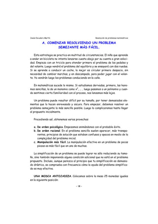 Jesús Escudero Martín Resolución de problemas matemáticos
A. COMENZAR RESOLVIENDO UN PROBLEMA
SEMEJANTE MÁS FÁCIL.
Esta estrategia se practica en multitud de circunstancias. El niño que aprende
a andar en bicicleta no intenta lanzarse cuesta abajo por su cuenta a gran veloci-
dad. Empieza con un triciclo para atender primero el problema de los pedales y
del volante. Luego vendrá el problema del equilibrio y se ensayará con dos ruedas.
Si se aprende a conducir un coche, lo mejor es circular primero despacio, sin
necesidad de cambiar marchas, y en descampado, para poder jugar con el volan-
te. Ya vendrán luego los problemas conduciendo en la calle.
En matemáticas sucede lo mismo. Si estudiamos derivadas, primero, las hare-
mos sencillas, la de un monomio como x2
, ... , luego pasamos a un polinomio y cuan-
do sentimos cierta familiaridad con el proceso, nos lanzamos más lejos.
Un problema puede resultar difícil por su tamaño, por tener demasiados ele-
mentos que lo hacen enrevesado y oscuro. Para empezar, debemos resolver un
problema semejante lo más sencillo posible. Luego lo complicaremos hasta llegar
al propuesto inicialmente.
Procediendo así, obtenemos varios provechos:
a. De orden psicológico. Empezamos animándonos con el probable éxito.
b. De orden racional. En el problema sencillo suelen aparecer, más transpa-
rentes, principios de solución que estaban confusos y opacos en medio de la
complejidad del problema inicial.
c. Manipulación más fácil. La manipulación efectiva en un problema de pocas
piezas es más fácil que en uno de muchas.
La simplificación de un problema se puede lograr no sólo reduciendo su tama-
ño, sino también imponiendo alguna condición adicional que no está en el problema
propuesto. Incluso, aunque parezca al principio que tu simplificación es demasia-
do drástica, se comprueba con frecuencia cómo la ayuda del problema simplifica-
do es muy efectiva.
UNA MOSCA ANTOJADIZA. Colocamos sobre la mesa 25 monedas iguales
en la siguiente posición:
- 18 -
 
