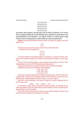 Jesús Escudero Martín Resolución de problemas matemáticos
O O O O O
O O O O O
O O O O O
O O O O O
O O O O O
Una mosca viene volando y se posa sobre una de ellas (la indicada). Se le ocurre
hacer un paseo andando por las 25 monedas, pero, pasando de una moneda a otra
horizontalmente y verticalmente y sin repetir moneda. ¿Lo podrá hacer? ¿Qué
itinerario sería el adecuado para cada moneda en la que se pueda posar?
Solución. Son muchas 25 monedas. Vamos a probar con menos, por ejemplo, con 2x2=4
monedas. Así:
O O
O O
Es obvio que se pose donde se pose, la mosca tiene el camino bien fácil.
Probemos con 3x3=9 monedas. Así:
O O O
O O O
O O O
Si la mosca se posa en una esquina también lo tiene fácil. Si se posa en el centro, tam-
bién. Pero si se posa en cualquier otra moneda, como fácilmente se observa, lo tiene impo-
sible.
Así, en el caso de 3x3=9 monedas, a veces se puede hacer el paseo, y otras no. Pode-
mos sospechar que en el de 5x5=25 monedas suceda algo parecido.
¿Por qué no se puede hacer el paseo en algunos casos cuando hay 9 monedas?
Señalemos los centros de las monedas con coordenadas:
(-1,1) (0,1) (1,1)
(-1,0) (0,0) (1,0)
(-1,-1) (0,-1) (1,-1)
Es curioso: ¡los puntos desde los que el paseo no se puede hacer son (0,1), (1,0), (0,-1),
(-1,0)! En ellos, la suma de las coordenadas es impar. En los restantes, la suma de las coor-
denadas es par. Llamaremos pares a estos vértices y, a los otros, impares.
Hay cuatro vértices impares y cinco pares. El paseo de la mosca, empezando por un
vértice impar, sería:
Impar ⇒ Par ⇒ Impar ⇒ Par ⇒ ...
Si terminase en impar, habría más vértices impares que pares. Si terminase en par,
habría igual número de las dos clases. Ambas cosas son falsas. ¡La mosca no puede hacer el
paseo saliendo de un vértice impar!
Esto da luz más que suficiente para tratar el caso de 5x5 monedas. El camino en los
casos en los que se puede hacer se encuentra fácilmente.
- 19 -
 