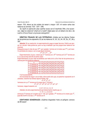 Jesús Escudero Martín Resolución de problemas matemáticos
menor: 733. Ahora se las ordena de menor a mayor: 337. Al restar estos dos
números se obtiene: 733 - 337 = 396.
Se repite la operación unas cuantas veces con el resultado 396 y los sucesi-
vos. ¿Qué se observa? ¿Cuál es la razón? ¿Qué pasa con un número de dos o de
cuatro cifras al hacer un proceso semejante?
DÍGITOS FINALES DE LAS POTENCIAS. ¿Cuáles son los dígitos finales
de las potencias de exponente 23 de los números 31, 32, 33, 34, 35, 36, 37, 38 y
39?
Solución. En su resolución, la experimentación juega un papel decisivo. Podría uno pen-
sar en calcular tales potencias, pero no hay ordenador que nos proporcione números tan
enormes.
Enseguida surge la idea de que 3723
, por ejemplo, termina en lo mismo que 723
y así nues-
tro problema se reduce a ver en qué dígito terminan:
123
, 223
, 323
, ..., 923
Experimentando un poco, vemos que 123
termina en 1; 523
termina en 5; 623
termina en
6. La cosa es muy sencilla en estos casos.
Experimentamos un poco más haciéndonos una tabla de la cifra final de las potencias su-
cesivas para los primeros números.
n 1 2 3 4 5 6 7 8 9
n2
termina en 1 4 9 6 5 6 9 4 1
n3
termina en 1 8 7 4 5 6 3 2 9
n4
termina en 1 6 1 6 5 6 1 6 1
n5
termina en 1 2 3 4 5 6 7 8 9
n6
termina en 1 4 9 6 5 6 9 4 1
Y así sucesivamente.
Sin necesidad de seguir con la tabla, ahora está claro que, al aumentar exponente en 4
unidades, resultan los mismos dígitos finales. Así:
n9
, n13
, n17
, n21
terminan en n y n23
termina en lo mismo que n3
. Es decir:
123
, 223
, 323
, 423
, 523
, 623
, 723
, 823
, 923
terminan, respectivamente, en:
1, 8, 7, 4, 5, 6, 3, 2, 9
Además, de esta experimentación que hemos hecho resulta que, si:
k = 4i + s , s=1,2,3,4
entonces nk
termina en lo mismo que ns
. Así, por ejemplo, 786
termina en lo mismo que 72
,
pues 86=21x4+2. Es decir, 786
termina en 9.
CONTANDO DIAGONALES. ¿Cuántas diagonales tiene un polígono convexo
de 85 lados?
- 21 -
 