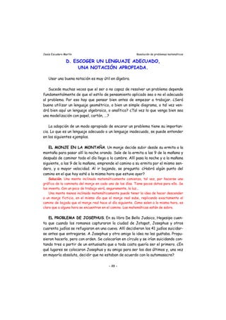 Jesús Escudero Martín Resolución de problemas matemáticos
D. ESCOGER UN LENGUAJE ADECUADO,
UNA NOTACIÓN APROPIADA.
Usar una buena notación es muy útil en álgebra.
Sucede muchas veces que el ser o no capaz de resolver un problema depende
fundamentalmente de que el estilo de pensamiento aplicado sea o no el adecuado
al problema. Por eso hay que pensar bien antes de empezar a trabajar. ¿Será
bueno utilizar un lenguaje geométrico, o bien un simple diagrama, o tal vez ven-
drá bien aquí un lenguaje algebraico, o analítico? ¿Tal vez lo que venga bien sea
una modelización con papel, cartón, ...?
La adopción de un modo apropiado de encarar un problema tiene su importan-
cia. Lo que es un lenguaje adecuado o un lenguaje inadecuado, se puede entender
en los siguientes ejemplos.
EL MONJE EN LA MONTAÑA. Un monje decide subir desde su ermita a la
montaña para pasar allí la noche orando. Sale de la ermita a las 9 de la mañana y
después de caminar todo el día llega a la cumbre. Allí pasa la noche y a la mañana
siguiente, a las 9 de la mañana, emprende el camino a su ermita por el mismo sen-
dero, y a mayor velocidad. Al ir bajando, se pregunta: ¿Habrá algún punto del
camino en el que hoy esté a la misma hora que estuve ayer?
Solución. Una mente inclinada matemáticamente comienza, tal vez, por hacerse una
gráfica de la caminata del monje en cada uno de los días. Tiene pocos datos para ello. Se
los inventa. Con un poco de trabajo verá, seguramente, la luz...
Una mente menos inclinada matemáticamente puede tener la idea de hacer descender
a un monje ficticio, en el mismo día que el monje real sube, replicando exactamente el
camino de bajada que el monje real hace al día siguiente. Como salen a la misma hora, es
claro que a alguna hora se encuentran en el camino. Las matemáticas están de sobra.
EL PROBLEMA DE JOSEPHUS. En su libro De Bello Judaico, Hegesipo cuen-
ta que cuando los romanos capturaron la ciudad de Jotapat, Josephus y otros
cuarenta judíos se refugiaron en una cueva. Allí decidieron los 41 judíos suicidar-
se antes que entregarse. A Josephus y otro amigo la idea no les gustaba. Propu-
sieron hacerlo, pero con orden. Se colocarían en círculo y se irían suicidando con-
tando tres a partir de un entusiasta que a toda costa quería ser el primero. ¿En
qué lugares se colocaron Josephus y su amigo para ser los dos últimos y, una vez
en mayoría absoluta, decidir que no estaban de acuerdo con la automasacre?
- 23 -
 