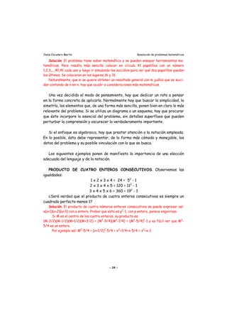 Jesús Escudero Martín Resolución de problemas matemáticos
Solución. El problema tiene sabor matemático y se pueden ensayar herramientas ma-
temáticas. Pero resulta más sencillo colocar en círculo 41 papelillos con un número
1,2,3,...,40,41 cada uno y luego ir simulando los suicidios para ver qué dos papelillos quedan
los últimos. Se colocaron en los lugares 16 y 31.
Naturalmente, que si se quiere obtener un resultado general con m judíos que se suici-
dan contando de n en n, hay que acudir a consideraciones más matemáticas.
Una vez decidido el modo de pensamiento, hay que dedicar un rato a pensar
en la forma concreta de aplicarlo. Normalmente hay que buscar la simplicidad, la
simetría, los elementos que, de una forma más sencilla, ponen bien en claro lo más
relevante del problema. Si se utiliza un diagrama o un esquema, hay que procurar
que éste incorpore lo esencial del problema, sin detalles superfluos que pueden
perturbar la comprensión y oscurecer lo verdaderamente importante.
Si el enfoque es algebraico, hay que prestar atención a la notación empleada.
En lo posible, ésta debe representar, de la forma más cómoda y manejable, los
datos del problema y su posible vinculación con lo que se busca.
Los siguientes ejemplos ponen de manifiesto la importancia de una elección
adecuada del lenguaje y de la notación.
PRODUCTO DE CUATRO ENTEROS CONSECUTIVOS. Observemos las
igualdades:
1 x 2 x 3 x 4 = 24 = 52
- 1
2 x 3 x 4 x 5 = 120 = 112
- 1
3 x 4 x 5 x 6 = 360 = 192
- 1
¿Será verdad que el producto de cuatro enteros consecutivos es siempre un
cuadrado perfecto menos 1?
Solución. El producto de cuatro números enteros consecutivos se puede expresar así:
a(a+1)(a+2)(a+3) con a entero. Probar que esto es p2
-1, con p entero, parece engorroso.
Si M es el centro de los cuatro enteros, su producto es:
(M-3/2)(M-1/2)(M+1/2)(M+3/2) = (M2
-9/4)(M2
-1/4) = (M2
-5/4)2
-1 y es fácil ver que M2
-
5/4 es un entero.
Por ejemplo así: M2
-5/4 = (x+1/2)2
-5/4 = x2
+1/4+x-5/4 = x2
+x-1.
- 24 -
 