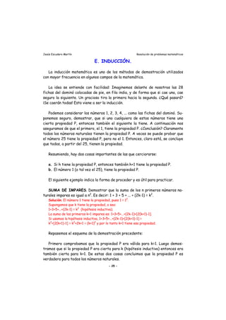 Jesús Escudero Martín Resolución de problemas matemáticos
E. INDUCCIÓN.
La inducción matemática es uno de los métodos de demostración utilizados
con mayor frecuencia en algunos campos de la matemática.
La idea se entiende con facilidad: Imaginemos delante de nosotros las 28
fichas del dominó colocadas de pie, en fila india, y de forma que si cae una, cae
seguro la siguiente. Un gracioso tira la primera hacia la segunda. ¿Qué pasará?
¡Se caerán todas! Esto viene a ser la inducción.
Podemos considerar los números 1, 2, 3, 4, ... como las fichas del dominó. Su-
ponemos seguro, demostrar, que si uno cualquiera de estos números tiene una
cierta propiedad P, entonces también el siguiente la tiene. A continuación nos
aseguramos de que el primero, el 1, tiene la propiedad P. ¿Conclusión? Claramente
todos los números naturales tienen la propiedad P. A veces se puede probar que
el número 25 tiene la propiedad P, pero no el 1. Entonces, claro está, se concluye
que todos, a partir del 25, tienen la propiedad.
Resumiendo, hay dos cosas importantes de las que cerciorarse:
a. Si h tiene la propiedad P, entonces también h+1 tiene la propiedad P.
b. El número 1 (o tal vez el 25), tiene la propiedad P.
El siguiente ejemplo indica la forma de proceder y es útil para practicar.
SUMA DE IMPARES. Demostrar que la suma de los n primeros números na-
turales impares es igual a n2
. Es decir: 1 + 3 + 5 + ... + (2k-1) = k2
.
Solución. El número 1 tiene la propiedad, pues 1 = 12
.
Supongamos que k tiene la propiedad, o sea:
1+3+5+...+(2k-1) = k2
(hipótesis inductiva).
La suma de los primeros k+1 impares es: 1+3+5+...+(2k-1)+[2(k+1)-1].
Si usamos la hipótesis inductiva, 1+3+5+...+(2k-1)+[2(k+1)-1] =
k2
+[2(k+1)-1] = k2
+2k+1 = (k+1)2
y por lo tanto k+1 tiene esa propiedad.
Repasemos el esquema de la demostración precedente:
Primero comprobamos que la propiedad P era válida para k=1. Luego demos-
tramos que si la propiedad P era cierta para k (hipótesis inductiva) entonces era
también cierta para k+1. De estas dos cosas concluimos que la propiedad P es
verdadera para todos los números naturales.
- 25 -
 
