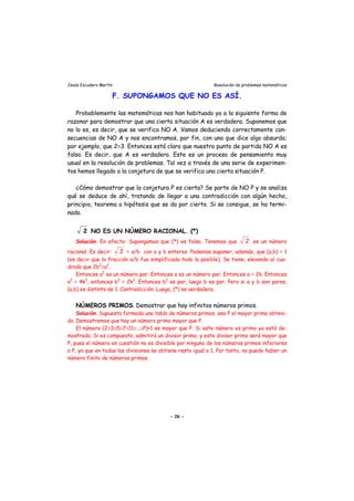 Jesús Escudero Martín Resolución de problemas matemáticos
F. SUPONGAMOS QUE NO ES ASÍ.
Probablemente las matemáticas nos han habituado ya a la siguiente forma de
razonar para demostrar que una cierta situación A es verdadera. Suponemos que
no lo es, es decir, que se verifica NO A. Vamos deduciendo correctamente con-
secuencias de NO A y nos encontramos, por fin, con una que dice algo absurdo;
por ejemplo, que 2=3. Entonces está claro que nuestro punto de partida NO A es
falso. Es decir, que A es verdadero. Este es un proceso de pensamiento muy
usual en la resolución de problemas. Tal vez a través de una serie de experimen-
tos hemos llegado a la conjetura de que se verifica una cierta situación P.
¿Cómo demostrar que la conjetura P es cierta? Se parte de NO P y se analiza
qué se deduce de ahí, tratando de llegar a una contradicción con algún hecho,
principio, teorema o hipótesis que se da por cierto. Si se consigue, se ha termi-
nado.
2 NO ES UN NÚMERO RACIONAL. (*)
Solución. En efecto: Supongamos que (*) es falsa. Tenemos que 2 es un número
racional. Es decir: 2 = a/b con a y b enteros. Podemos suponer, además, que (a,b) = 1
(es decir que la fracción a/b fue simplificada todo lo posible). Se tiene, elevando al cua-
drado que 2b2
=a2
.
Entonces a2
es un número par. Entonces a es un número par. Entonces a = 2k. Entonces
a2
= 4k2
, entonces b2
= 2k2
. Entonces b2
es par, luego b es par. Pero si a y b son pares,
(a,b) es distinto de 1. Contradicción. Luego, (*) es verdadera.
NÚMEROS PRIMOS. Demostrar que hay infinitos números primos.
Solución. Supuesta formada una tabla de números primos, sea P el mayor primo obteni-
do. Demostremos que hay un número primo mayor que P.
El número (2≅3≅5≅7≅11≅...≅P)+1 es mayor que P. Si este número es primo ya está de-
mostrado. Si es compuesto, admitirá un divisor primo, y este divisor primo será mayor que
P, pues el número en cuestión no es divisible por ninguno de los números primos inferiores
a P, ya que en todas las divisiones se obtiene resto igual a 1. Por tanto, no puede haber un
número finito de números primos.
- 26 -
 