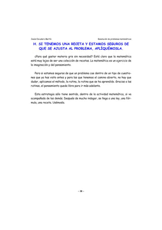 Jesús Escudero Martín Resolución de problemas matemáticos
H. SI TENEMOS UNA RECETA Y ESTAMOS SEGUROS DE
QUE SE AJUSTA AL PROBLEMA, APLÍQUÉMOSLA.
¿Para qué gastar materia gris sin necesidad? Está claro que la matemática
está muy lejos de ser una colección de recetas. La matemática es un ejercicio de
la imaginación y del pensamiento.
Pero si estamos seguros de que un problema cae dentro de un tipo de cuestio-
nes que ya has visto antes y para las que tenemos el camino abierto, no hay que
dudar, aplicamos el método, la rutina, la rutina que se ha aprendido. Gracias a las
rutinas, el pensamiento queda libre para ir más adelante.
Esta estrategia sólo tiene sentido, dentro de la actividad matemática, si va
acompañada de las demás. Después de mucho indagar, se llega a una ley, una fór-
mula, una receta. Usémosla.
- 28 -
 