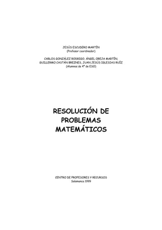 JESÚS ESCUDERO MARTÍN
(Profesor coordinador)
CARLOS GONZÁLEZ RODRIGO, ÁNGEL OREJA MARTÍN,
GUILLERMO CASTÁN BREZNES, JUAN JESÚS IGLESIAS RUÍZ
(Alumnos de 4º de ESO)
RESOLUCIÓN DE
PROBLEMAS
MATEMÁTICOS
CENTRO DE PROFESORES Y RECURSOS
Salamanca 1999
 