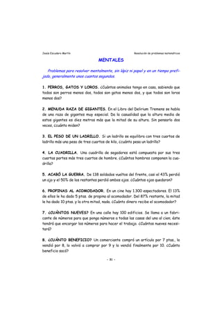 Jesús Escudero Martín Resolución de problemas matemáticos
MENTALES
j
Problemas para resolver mentalmente, sin lápiz ni papel y en un tiempo prefi-
ado, generalmente unos cuantos segundos.
1. PERROS, GATOS Y LOROS. ¿Cuántos animales tengo en casa, sabiendo que
todos son perros menos dos, todos son gatos menos dos, y que todos son loros
menos dos?
2. MENUDA RAZA DE GIGANTES. En el Libro del Delirium Tremens se habla
de una raza de gigantes muy especial. Da la casualidad que la altura media de
estos gigantes es diez metros más que la mitad de su altura. Sin pensarlo dos
veces, ¿cuánto miden?
3. EL PESO DE UN LADRILLO. Si un ladrillo se equilibra con tres cuartos de
ladrillo más una pesa de tres cuartos de kilo, ¿cuánto pesa un ladrillo?
4. LA CUADRILLA. Una cuadrilla de segadores está compuesta por sus tres
cuartas partes más tres cuartos de hombre. ¿Cuántos hombres componen la cua-
drilla?
5. ACABÓ LA GUERRA. De 138 soldados vueltos del frente, casi el 43% perdió
un ojo y el 50% de los restantes perdió ambos ojos. ¿Cuántos ojos quedaron?
6. PROPINAS AL ACOMODADOR. En un cine hay 1.300 espectadores. El 13%
de ellos le ha dado 5 ptas. de propina al acomodador. Del 87% restante, la mitad
le ha dado 10 ptas. y la otra mitad, nada. ¿Cuánto dinero recibe el acomodador?
7. ¿CUÁNTOS NUEVES? En una calle hay 100 edificios. Se llama a un fabri-
cante de números para que ponga números a todas las casas del uno al cien; éste
tendrá que encargar los números para hacer el trabajo. ¿Cuántos nueves necesi-
tará?
8. ¿CUÁNTO BENEFICIO? Un comerciante compró un artículo por 7 ptas., lo
vendió por 8, lo volvió a comprar por 9 y lo vendió finalmente por 10. ¿Cuánto
beneficio sacó?
- 31 -
 