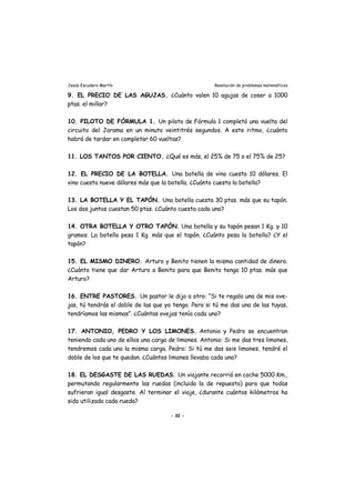 Jesús Escudero Martín Resolución de problemas matemáticos
9. EL PRECIO DE LAS AGUJAS. ¿Cuánto valen 10 agujas de coser a 1000
ptas. el millar?
10. PILOTO DE FÓRMULA 1. Un piloto de Fórmula 1 completó una vuelta del
circuito del Jarama en un minuto veintitrés segundos. A este ritmo, ¿cuánto
habrá de tardar en completar 60 vueltas?
11. LOS TANTOS POR CIENTO. ¿Qué es más, el 25% de 75 o el 75% de 25?
12. EL PRECIO DE LA BOTELLA. Una botella de vino cuesta 10 dólares. El
vino cuesta nueve dólares más que la botella. ¿Cuánto cuesta la botella?
13. LA BOTELLA Y EL TAPÓN. Una botella cuesta 30 ptas. más que su tapón.
Los dos juntos cuestan 50 ptas. ¿Cuánto cuesta cada uno?
14. OTRA BOTELLA Y OTRO TAPÓN. Una botella y su tapón pesan 1 Kg. y 10
gramos. La botella pesa 1 Kg. más que el tapón. ¿Cuánto pesa la botella? ¿Y el
tapón?
15. EL MISMO DINERO. Arturo y Benito tienen la misma cantidad de dinero.
¿Cuánto tiene que dar Arturo a Benito para que Benito tenga 10 ptas. más que
Arturo?
16. ENTRE PASTORES. Un pastor le dijo a otro: “Si te regalo una de mis ove-
jas, tú tendrás el doble de las que yo tengo. Pero si tú me das una de las tuyas,
tendríamos las mismas”. ¿Cuántas ovejas tenía cada uno?
17. ANTONIO, PEDRO Y LOS LIMONES. Antonio y Pedro se encuentran
teniendo cada uno de ellos una carga de limones. Antonio: Si me das tres limones,
tendremos cada uno la misma carga. Pedro: Si tú me das seis limones, tendré el
doble de los que te quedan. ¿Cuántos limones llevaba cada uno?
18. EL DESGASTE DE LAS RUEDAS. Un viajante recorrió en coche 5000 Km.,
permutando regularmente las ruedas (incluida la de repuesto) para que todas
sufrieran igual desgaste. Al terminar el viaje, ¿durante cuántos kilómetros ha
sido utilizada cada rueda?
- 32 -
 