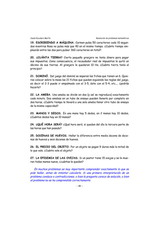 Jesús Escudero Martín Resolución de problemas matemáticos
19. ESCRIBIENDO A MÁQUINA. Carmen pulsa 50 caracteres cada 10 segun-
dos mientras Rosa no pulsa más que 40 en el mismo tiempo. ¿Cuánto tiempo em-
plearán entre las dos para pulsar 360 caracteres en total?
20. ¿CUÁNTA TIERRA? Cierto pequeño granjero no tenía dinero para pagar
sus impuestos. Como consecuencia, el recaudador real de impuestos le quitó un
décimo de sus tierras. Al granjero le quedaron 10 Ha. ¿Cuánta tierra tenía al
principio?
21. DOMINÓ. Del juego del dominó se separan las fichas que tienen un 6. Quie-
res colocar sobre la mesa las 21 fichas que quedan siguiendo las reglas del juego,
es decir el 2-3 puede ir empalmado con el 3-5, éste con el 5-4, etc,... ¿podrás
hacerlo?
22. LA AMEBA. Una ameba se divide en dos (y así se reproduce) exactamente
cada minuto. Dos amebas en un tubo de ensayo pueden llenarlo por completo en
dos horas. ¿Cuánto tiempo le llevará a una sola ameba llenar otro tubo de ensayo
de la misma capacidad?
23. MANOS Y DEDOS. En una mano hay 5 dedos, en 2 manos hay 10 dedos,
¿Cuántos dedos hay en 10 manos?
24. ¿QUÉ HORA SERÁ? ¿Qué hora será, si quedan del día la tercera parte de
las horas que han pasado?
25. DOCENAS DE HUEVOS. Hallar la diferencia entre media docena de doce-
nas de huevos y seis docenas de huevos.
26. EL PRECIO DEL OBJETO. Por un objeto se pagan 9 duros más la mitad de
lo que vale. ¿Cuánto vale el objeto?
27. LA EPIDEMIA DE LAS OVEJAS. Si un pastor tiene 15 ovejas y se le mue-
ren todas menos nueve, ¿cuántas le quedan?
En muchos problemas es muy importante comprender exactamente lo que se
pide hallar, antes de intentar calcularlo. Si una primera interpretación de un
problema conduce a contradicciones, o bien la pregunta carece de solución, o bien
el problema no se ha comprendido correctamente.
- 33 -
 