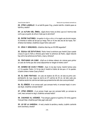 Jesús Escudero Martín Resolución de problemas matemáticos
28. OTRO LADRILLO. Si un ladrillo pesa 2 kg. y medio ladrillo. ¿Cuánto pesa un
ladrillo y medio?
29. LA ALTURA DEL ÁRBOL. ¿Qué altura tiene un árbol, que es 2 metros más
corto que un poste de altura triple que la del árbol?
30. ENTRE PASTORES. Un pastor le dijo a otro: si te regalo una de mis ovejas,
tú tendrás el doble de las que yo tengo. Pero si tú me das una de las tuyas, ten-
dríamos las mismas. ¿Cuántas ovejas tenía cada uno?
31. DÍAS Y SEGUNDOS. ¿Cuántos días hay en 43.200 segundos?
32. ESCALA DE ESTATURAS. Pedro tiene la estatura que tendrá Juan cuando
crezca lo que le falta a Antonio para tener la estatura de Pedro. ¿Qué relación
hay entre las estaturas de Pedro, Juan y Antonio?
33. PINTANDO UN CUBO. ¿Cuál es el mínimo número de colores para pintar
un cubo de forma que dos caras adyacentes no tengan el mismo color?
34. DINERO DE JUAN Y PEDRO. Juan: Si me das 3 ptas. tendré tantas como
a ti te quedan. Pedro: Si tú me das 6 tendré el doble de las que a ti te quedan.
¿Cuánto dinero tienen Juan y Pedro?
35. EL CUBO PINTADO. Un cubo de madera de 30 cm. de lado se pinta com-
pletamente de rojo; luego se sierra en 27 cubitos de 10 cm. de lado cada uno.
¿Cuántos serán los cubitos serrados que presentarían sólo dos caras pintadas?
36. EL CEREZO. A un cerezo subí, que cerezas tenía, ni cerezas toqué, ni cere-
zas dejé. ¿Cuántas cerezas había?
37. OTRO CEREZO. A un cerezo trepé, que con cerezas hallé, yo cerezas no
comí, mas cerezas no dejé. ¿Cuántas cerezas había?
38. JUGANDO AL AJEDREZ. Tres amigos jugaron al ajedrez. En total jugaron
tres partidas. ¿Cuántas partidas jugó cada uno?
39. LO DE LA SARDINA. A real y medio la sardina y media, ¿cuánto costarán
siete sardinas y media?
- 34 -
 