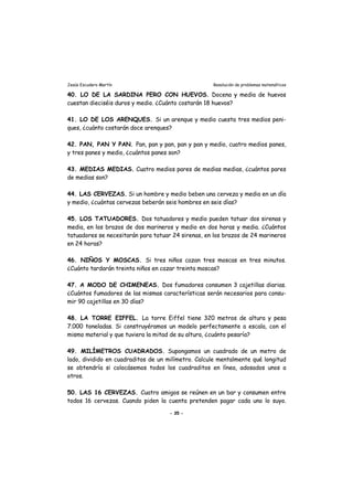 Jesús Escudero Martín Resolución de problemas matemáticos
40. LO DE LA SARDINA PERO CON HUEVOS. Docena y media de huevos
cuestan dieciséis duros y medio. ¿Cuánto costarán 18 huevos?
41. LO DE LOS ARENQUES. Si un arenque y medio cuesta tres medios peni-
ques, ¿cuánto costarán doce arenques?
42. PAN, PAN Y PAN. Pan, pan y pan, pan y pan y medio, cuatro medios panes,
y tres panes y medio, ¿cuántos panes son?
43. MEDIAS MEDIAS. Cuatro medios pares de medias medias, ¿cuántos pares
de medias son?
44. LAS CERVEZAS. Si un hombre y medio beben una cerveza y media en un día
y medio, ¿cuántas cervezas beberán seis hombres en seis días?
45. LOS TATUADORES. Dos tatuadores y medio pueden tatuar dos sirenas y
media, en los brazos de dos marineros y medio en dos horas y media. ¿Cuántos
tatuadores se necesitarán para tatuar 24 sirenas, en los brazos de 24 marineros
en 24 horas?
46. NIÑOS Y MOSCAS. Si tres niños cazan tres moscas en tres minutos.
¿Cuánto tardarán treinta niños en cazar treinta moscas?
47. A MODO DE CHIMENEAS. Dos fumadores consumen 3 cajetillas diarias.
¿Cuántos fumadores de las mismas características serán necesarios para consu-
mir 90 cajetillas en 30 días?
48. LA TORRE EIFFEL. La torre Eiffel tiene 320 metros de altura y pesa
7.000 toneladas. Si construyéramos un modelo perfectamente a escala, con el
mismo material y que tuviera la mitad de su altura, ¿cuánto pesaría?
49. MILÍMETROS CUADRADOS. Supongamos un cuadrado de un metro de
lado, dividido en cuadraditos de un milímetro. Calcule mentalmente qué longitud
se obtendría si colocásemos todos los cuadraditos en línea, adosados unos a
otros.
50. LAS 16 CERVEZAS. Cuatro amigos se reúnen en un bar y consumen entre
todos 16 cervezas. Cuando piden la cuenta pretenden pagar cada uno lo suyo.
- 35 -
 