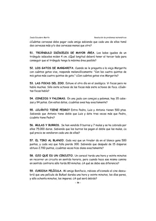 Jesús Escudero Martín Resolución de problemas matemáticos
¿Cuántas cervezas debe pagar cada amigo sabiendo que cada uno de ellos tomó
dos cervezas más y/o dos cervezas menos que otro?
51. TRIÁNGULO ISÓSCELES DE MAYOR ÁREA. Los lados iguales de un
triángulo isósceles miden 4 cm. ¿Qué longitud deberá tener el tercer lado para
conseguir que el triángulo tenga la máxima área posible?
52. LOS GATOS DE MARGARITA. Cuando se le pregunta a la vieja Margarita
con cuántos gatos vive, responde melancólicamente: "Con los cuatro quintos de
mis gatos más cuatro quintos de gato." ¿Con cuántos gatos vive Margarita?
53. LAS FOCAS DEL ZOO. Estuve el otro día en el zoológico. Vi focas pero no
había muchas. Sólo siete octavos de las focas más siete octavos de foca. ¿Cuán-
tas focas había?
54. CONEJOS Y PALOMAS. En una jaula con conejos y palomas, hay 35 cabe-
zas y 94 patas. Con estos datos, ¿cuántas aves hay exactamente?
55. ¿CUÁNTO TIENE PEDRO? Entre Pedro, Luis y Antonio tienen 500 ptas.
Sabiendo que Antonio tiene doble que Luis y éste tres veces más que Pedro,
¿cuánto tiene Pedro?
56. MULAS Y BURROS. Se han vendido 9 burros y 7 mulas y se ha cobrado por
ellos 75.000 duros. Sabiendo que los burros los pagan al doble que las mulas, ¿a
qué precio se vendieron cada uno de ellas?
57. EL TIRO AL BLANCO. Cada vez que un tirador da en el blanco gana 500
puntos, y cada vez que falla pierde 300. Sabiendo que después de 15 disparos
obtuvo 2.700 puntos, ¿cuántas veces hizo diana exactamente?
58. OJO QUE ES UN CIRCUITO. Un caracol tarda una hora y veinte minutos
en recorrer un circuito en sentido horario, pero cuando hace ese mismo camino
en sentido contrario sólo tarda 80 minutos. ¿A qué se debe esa diferencia?
59. CURIOSA PELÍCULA. Mi amigo Bonifacio, rabioso aficionado al cine descu-
brió que una película de Buñuel duraba una hora y veinte minutos, los días pares,
y sólo ochenta minutos, los impares. ¿A qué será debido?
- 36 -
 