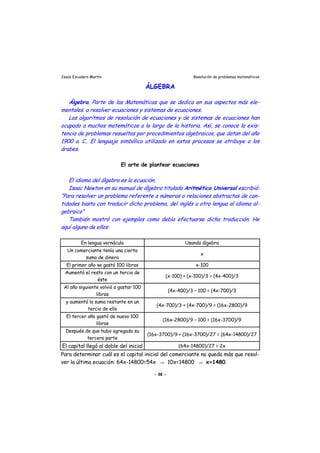 Jesús Escudero Martín Resolución de problemas matemáticos
ÁLGEBRA
Álgebra. Parte de las Matemáticas que se dedica en sus aspectos más ele-
mentales. a resolver ecuaciones y sistemas de ecuaciones.
. í,
s
r
Los algoritmos de resolución de ecuaciones y de sistemas de ecuaciones han
ocupado a muchos matemáticos a lo largo de la historia As se conoce la exis-
tencia de problemas resueltos por procedimientos algebraicos, que datan del año
1900 a. C.. El lenguaje simbólico utilizado en estos procesos se atribuye a los
árabe .
El arte de plantear ecuaciones
El idioma del álgebra es la ecuación.
Isaac Newton en su manual de álgebra titulado Aritmética Universal escribió:
“Para resolver un problema referente a números o relaciones abstractas de can-
tidades basta con traducir dicho problema, del inglés u otra lengua al idioma al-
gebraico”
También mostró con ejemplos como debía efectuarse dicha t aducción. He
aquí alguno de ellos:
En lengua vernácula Usando álgebra
Un comerciante tenía una cierta
suma de dinero
x
El primer año se gastó 100 libras x-100
Aumentó el resto con un tercio de
éste
(x-100) + (x-100)/3 = (4x-400)/3
Al año siguiente volvió a gastar 100
libras
(4x-400)/3 – 100 = (4x-700)/3
y aumentó la suma restante en un
tercio de ella
(4x-700)/3 + (4x-700)/9 = (16x-2800)/9
El tercer año gastó de nuevo 100
libras
(16x-2800)/9 – 100 = (16x-3700)/9
Después de que hubo agregado su
tercera parte
(16x-3700)/9 + (16x-3700)/27 = (64x-14800)/27
El capital llegó al doble del inicial (64x-14800)/27 = 2x
Para determinar cuál es el capital inicial del comerciante no queda más que resol-
ver la última ecuación: 64x-14800=54x ⇒ 10x=14800 ⇒ x=1480.
- 38 -
 