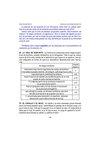Jesús Escudero Martín Resolución de problemas matemáticos
s
r
La solución de una ecuación es, con frecuencia, tarea fácil; en cambio, plan-
tear la ecuación a base de los datos de un problema suele ser más difícil.
Hemos visto que el arte de plantear ecuacione consiste, efectivamente, en
traducir “la lengua vernácula a la algebraica”. Pero el idioma del álgeb a es lacó-
nico en extremo, por eso no todos los giros del idioma materno son de fácil tra-
ducción. Las traducciones pueden ser muy distintas por el grado de su dificultad,
como se verá.
Problemas más o menos originales, por su enunciado, por el procedimiento de
resolución, por la solución, etc.
69. LA VIDA DE DIOFANTO. La historia ha conservado pocos rasgos biográ-
ficos de Diofanto, notable matemático de la antigüedad. Todo lo que se conoce
acerca de él ha sido tomado de la dedicatoria que figura en su sepulcro, inscrip-
ción compuesta en forma de ejercicio matemático. Reproducimos esta inscrip-
ción:
En lengua vernácula
Usando
álgebra
¡Caminante! Aquí fueron sepultados los restos de Diofanto.
Y los números pueden mostrar, ¡oh milagro!, cuán larga fue su vida,
x
cuya sexta parte constituyó su infancia. x/6
Había transcurrido además una duodécima parte de su vida,
cuando de vello cubriose su barbilla.
x/12
Y la séptima parte de su existencia transcurrió
en un matrimonio estéril.
x/7
Pasó un quinquenio más y le hizo dichoso el nacimiento
de su precioso primogénito,
5
que entregó su cuerpo, su hermosa existencia, que duró
tan sólo la mitad de la de su padre a la tierra.
x/2
Y con profunda pena descendió a la sepultura, habiendo
sobrevivido cuatro años al deceso de su hijo.
. . .
70. EL CABALLO Y EL MULO. Un caballo y un mulo caminaban juntos llevando
sobre sus lomos pesados sacos. Lamentábase el jamelgo de su enojosa carga, a lo
que el mulo le dijo: “¿De qué te quejas? Si yo te tomara un saco, mi carga sería el
doble que la tuya. En cambio, si yo te doy un saco, tu carga se igualaría a la mía”.
¿Cuántos sacos llevaba el caballo, y cuántos el mulo?
- 39 -
 
