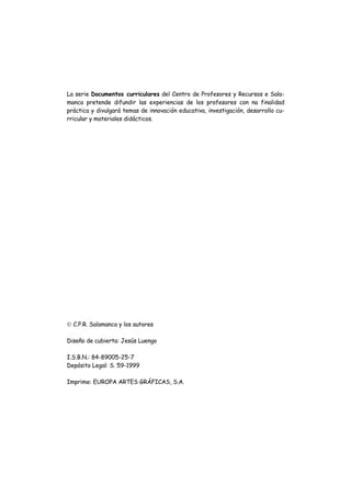 La serie Documentos curriculares del Centro de Profesores y Recursos e Sala-
manca pretende difundir las experiencias de los profesores con na finalidad
práctica y divulgará temas de innovación educativa, investigación, desarrollo cu-
rricular y materiales didácticos.
© C.P.R. Salamanca y los autores
Diseño de cubierta: Jesús Luengo
I.S.B.N.: 84-89005-25-7
Depósito Legal: S. 59-1999
Imprime: EUROPA ARTES GRÁFICAS, S.A.
 