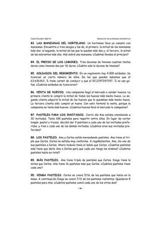 Jesús Escudero Martín Resolución de problemas matemáticos
83. LAS MANZANAS DEL HORTELANO. Un hortelano lleva un canasto con
manzanas. Encuentra a tres amigos y las da, al primero, la mitad de las manzanas
más dos; al segundo, la mitad de las que le quedan más dos y, al tercero, la mitad
de las sobrantes más dos. Aún sobró una manzana. ¿Cuántas llevaba al principio?
84. EL PRECIO DE LOS LIMONES. Tres docenas de limones cuestan tantos
duros como limones dan por 16 duros. ¿Cuánto vale la docena de limones?
85. SOLDADOS DEL REGIMIENTO. En un regimiento hay 4.000 soldados. Se
licencian un cierto número de ellos. De los que quedan sabemos que el
63,636363...% tiene carnet de conducir y que el 92,2297297297...% no usa ga-
fas. ¿Cuántos soldados se licenciaron?
86. VENTA DE HUEVOS. Una campesina llegó al mercado a vender huevos. La
primera clienta le compró la mitad de todos los huevos más medio huevo. La se-
gunda clienta adquirió la mitad de los huevos que le quedaban más medio huevo.
La tercera clienta sólo compró un huevo. Con esto terminó la venta, porque la
campesina no tenía más huevos. ¿Cuántos huevos llevó al mercado la campesina?
87. PASTELES PARA LOS INVITADOS. Cierto día Ana estaba atendiendo a
30 invitados. Tenía 100 pasteles para repartir entre ellos. En lugar de cortar
ningún .pastel a trozos, decidió dar 4 pasteles a cada uno de los invitados prefe-
ridos, y tres a cada uno de los demás invitados. ¿Cuántos eran sus invitados pre-
feridos?
88. LOS PASTELES. Ana y Carlos están merendando pasteles. Ana tiene el tri-
ple que Carlos. Carlos no estaba muy conforme. A regañadientes, Ana, dio uno de
sus pasteles a Carlos. Ahora todavía tenía el doble que Carlos. ¿Cuántos pasteles
más tiene que darle Ana a Carlos para que cada uno tenga los mismos? ¿Cuántos
pasteles había en total?
89. MÁS PASTELES. Ana tiene triple de pasteles que Carlos. Diego tiene la
mitad que Carlos. Ana tiene 16 pasteles más que Carlos. ¿Cuántos pasteles tiene
cada uno?
90. VENGA PASTELES. Carlos se comió 5/16 de los pasteles que había en la
mesa. A continuación Diego se comió 7/11 de los pasteles restantes. Quedaron 8
pasteles para Ana. ¿Cuántos pasteles comió cada uno de los otros dos?
- 42 -
 