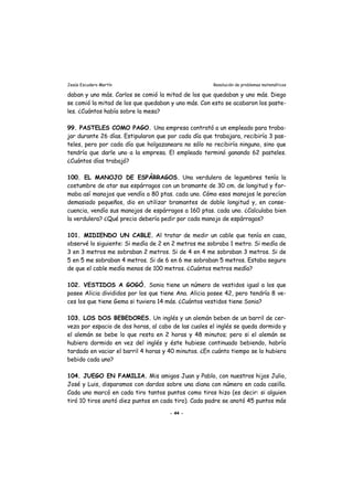 Jesús Escudero Martín Resolución de problemas matemáticos
daban y uno más. Carlos se comió la mitad de los que quedaban y uno más. Diego
se comió la mitad de los que quedaban y uno más. Con esto se acabaron los paste-
les. ¿Cuántos había sobre la mesa?
99. PASTELES COMO PAGO. Una empresa contrató a un empleado para traba-
jar durante 26 días. Estipularon que por cada día que trabajara, recibiría 3 pas-
teles, pero por cada día que holgazaneara no sólo no recibiría ninguno, sino que
tendría que darle uno a la empresa. El empleado terminó ganando 62 pasteles.
¿Cuántos días trabajó?
100. EL MANOJO DE ESPÁRRAGOS. Una verdulera de legumbres tenía la
costumbre de atar sus espárragos con un bramante de 30 cm. de longitud y for-
maba así manojos que vendía a 80 ptas. cada uno. Cómo esos manojos le parecían
demasiado pequeños, dio en utilizar bramantes de doble longitud y, en conse-
cuencia, vendía sus manojos de espárragos a 160 ptas. cada uno. ¿Calculaba bien
la verdulera? ¿Qué precio debería pedir por cada manojo de espárragos?
101. MIDIENDO UN CABLE. Al tratar de medir un cable que tenía en casa,
observé lo siguiente: Si medía de 2 en 2 metros me sobraba 1 metro. Si medía de
3 en 3 metros me sobraban 2 metros. Si de 4 en 4 me sobraban 3 metros. Si de
5 en 5 me sobraban 4 metros. Si de 6 en 6 me sobraban 5 metros. Estaba seguro
de que el cable medía menos de 100 metros. ¿Cuántos metros medía?
102. VESTIDOS A GOGÓ. Sonia tiene un número de vestidos igual a los que
posee Alicia divididos por los que tiene Ana. Alicia posee 42, pero tendría 8 ve-
ces los que tiene Gema si tuviera 14 más. ¿Cuántos vestidos tiene Sonia?
103. LOS DOS BEBEDORES. Un inglés y un alemán beben de un barril de cer-
veza por espacio de dos horas, al cabo de las cuales el inglés se queda dormido y
el alemán se bebe lo que resta en 2 horas y 48 minutos; pero si el alemán se
hubiera dormido en vez del inglés y éste hubiese continuado bebiendo, habría
tardado en vaciar el barril 4 horas y 40 minutos. ¿En cuánto tiempo se lo hubiera
bebido cada uno?
104. JUEGO EN FAMILIA. Mis amigos Juan y Pablo, con nuestros hijos Julio,
José y Luis, disparamos con dardos sobre una diana con número en cada casilla.
Cada uno marcó en cada tiro tantos puntos como tiros hizo (es decir: si alguien
tiró 10 tiros anotó diez puntos en cada tiro). Cada padre se anotó 45 puntos más
- 44 -
 