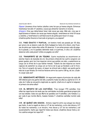 Jesús Escudero Martín Resolución de problemas matemáticos
j
Esposa: Llevemos otros tantos caballos como los que ya hemos elegido. Entonces
tendremos tan sólo 17 caballos y vacas que alimentar durante el invierno.
Gran ero: Creo que deberíamos tener más vacas que esas. Más aún, creo que si
duplicáramos el número de vacas que hemos elegido, tendríamos en total 19 vacas
y caballos, y tendríamos la cantidad exacta de pollos para hacer el canje.
¿Cuántos pollos llevaron al mercado el granjero y su esposa?
111. PAGO EXACTO Y PUNTUAL. Un hombre tomó una posada por 30 días,
por precio de un denario cada día. Este huésped no tenía otro dinero, sino 5 pie-
zas de plata que todas ellas valían 30 denarios. Y con estas piezas cada día paga-
ba la posada, y no le quedaba debiendo nada a la patrona, ni ella a él. ¿Cuántos
denarios valía cada pieza? ¿Cómo se pagaba con ella?
112. TRANSPORTE DE UN TESORO. Cuatro muchachos se encontraron un
enorme tesoro de monedas de oro. De primera intención los cuatro cargaron con
pesos iguales, pero los tres mayores vieron que podían con más, y aumentaron su
carga con la mitad de lo que habían tomado. Todavía los dos mayores se vieron
capaces de aumentar su carga con un tercio de la que ya llevaban y así lo hicie-
ron. Pero al cargarlo de nuevo, el mayor se atrevió aún a añadir una quinta parte
más de lo que llevaba. En total se llevaron entre los cuatro 138 kg. de oro. ¿Cuán-
to cargó cada uno?
113. NEGOCIANTE METÓDICO. Un negociante separa al principio de cada año
100 dólares para los gastos del año y aumenta todos los años su capital en 1/3. Al
cabo de 3 años se encuentra duplicado su capital. ¿Cuál era el capital al empezar
el primero de estos años?
114. EL REPARTO DE LAS CASTAÑAS. Tras recoger 770 castañas, tres
niñas las repartieron de modo que las cantidades recibidas guardaran proporción
con sus edades. Cada vez que María se quedaba con 4 castañas, Lola tomaba 3, y
por cada 6 que recibía María, Susana tomaba 7. ¿Cuántas castañas recibió cada
niña?
115. SE QUEDÓ SIN DISCOS. Antonio repartió entre sus amigos los discos
que tenía. A uno le regaló un disco y 1/7 de los restantes, a otro dos discos y 1/7
de todos los restantes, a un tercero, tres discos y 1/7 de los restantes y así
sucesivamente, hasta que repartió todos sus discos. ¿Cuántos discos tenía y en-
tre cuántos amigos los repartió?
- 46 -
 