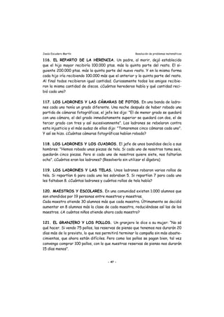 Jesús Escudero Martín Resolución de problemas matemáticos
116. EL REPARTO DE LA HERENCIA. Un padre, al morir, dejó establecido
que el hijo mayor recibiría 100.000 ptas. más la quinta parte del resto. El si-
guiente 200.000 ptas. más la quinta parte del nuevo resto. Y en la misma forma
cada hijo iría recibiendo 100.000 más que el anterior y la quinta parte del resto.
Al final todos recibieron igual cantidad. Curiosamente todos los amigos recibie-
ron la misma cantidad de discos. ¿Cuántos herederos había y qué cantidad reci-
bió cada uno?
117. LOS LADRONES Y LAS CÁMARAS DE FOTOS. En una banda de ladro-
nes cada uno tenía un grado diferente. Una noche después de haber robado una
partida de cámaras fotográficas, el jefe les dijo: "El de menor grado se quedará
con una cámara, el del grado inmediatamente superior se quedará con dos, el de
tercer grado con tres y así sucesivamnente". Los ladrones se rebelaron contra
esta injusticia y el más audaz de ellos dijo: "Tomaremos cinco cámaras cada uno".
Y así se hizo. ¿Cuántas cámaras fotográficas habían robado?
118. LOS LADRONES Y LOS CUADROS. El jefe de unos bandidos decía a sus
hombres: "Hemos robado unas piezas de tela. Si cada uno de nosotros toma seis,
quedarán cinco piezas. Pero si cada uno de nosotros quiere siete, nos faltarían
ocho". ¿Cuántos eran los ladrones? (Resolverlo sin utilizar el álgebra)
119. LOS LADRONES Y LAS TELAS. Unos ladrones robaron varios rollos de
tela. Si repartían 6 para cada uno les sobraban 5. Si repartían 7 para cada uno
les faltaban 8. ¿Cuántos ladrones y cuántos rollos de tela había?
120. MAESTROS Y ESCOLARES. En una comunidad existen 1.000 alumnos que
son atendidos por 19 personas entre maestros y maestras.
Cada maestro atiende 30 alumnos más que cada maestra. Últimamente se decidió
aumentar en 8 alumnos más la clase de cada maestra, reduciéndose así las de los
maestros. ¿A cuántos niños atiende ahora cada maestro?
121. EL GRANJERO Y LOS POLLOS. Un granjero le dice a su mujer: “No sé
qué hacer. Si vendo 75 pollos, las reservas de pienso que tenemos nos durarán 20
días más de lo previsto, lo que nos permitirá terminar la campaña sin más abaste-
cimientos, que ahora están difíciles. Pero como los pollos se pagan bien, tal vez
convenga comprar 100 pollos, con lo que nuestras reservas de pienso nos durarán
15 días menos”.
- 47 -
 