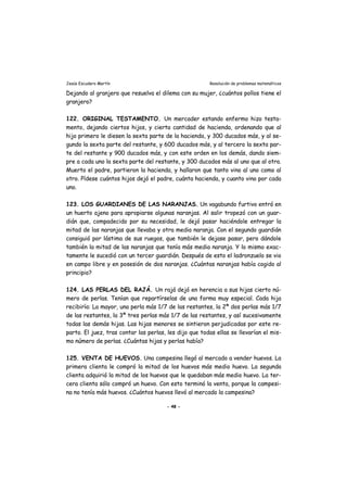 Jesús Escudero Martín Resolución de problemas matemáticos
Dejando al granjero que resuelva el dilema con su mujer, ¿cuántos pollos tiene el
granjero?
122. ORIGINAL TESTAMENTO. Un mercader estando enfermo hizo testa-
mento, dejando ciertos hijos, y cierta cantidad de hacienda, ordenando que al
hijo primero le diesen la sexta parte de la hacienda, y 300 ducados más, y al se-
gundo la sexta parte del restante, y 600 ducados más, y al tercero la sexta par-
te del restante y 900 ducados más, y con este orden en los demás, dando siem-
pre a cada uno la sexta parte del restante, y 300 ducados más al uno que al otro.
Muerto el padre, partieron la hacienda, y hallaron que tanto vino al uno como al
otro. Pídese cuántos hijos dejó el padre, cuánta hacienda, y cuanto vino por cada
uno.
123. LOS GUARDIANES DE LAS NARANJAS. Un vagabundo furtivo entró en
un huerto ajeno para apropiarse algunas naranjas. Al salir tropezó con un guar-
dián que, compadecido por su necesidad, le dejó pasar haciéndole entregar la
mitad de las naranjas que llevaba y otra media naranja. Con el segundo guardián
consiguió por lástima de sus ruegos, que también le dejase pasar, pero dándole
también la mitad de las naranjas que tenía más media naranja. Y lo mismo exac-
tamente le sucedió con un tercer guardián. Después de esto el ladronzuelo se vio
en campo libre y en posesión de dos naranjas. ¿Cuántas naranjas había cogido al
principio?
124. LAS PERLAS DEL RAJÁ. Un rajá dejó en herencia a sus hijas cierto nú-
mero de perlas. Tenían que repartírselas de una forma muy especial. Cada hija
recibiría: La mayor, una perla más 1/7 de las restantes, la 2ª dos perlas más 1/7
de las restantes, la 3ª tres perlas más 1/7 de las restantes, y así sucesivamente
todas las demás hijas. Las hijas menores se sintieron perjudicadas por este re-
parto. El juez, tras contar las perlas, les dijo que todas ellas se llevarían el mis-
mo número de perlas. ¿Cuántas hijas y perlas había?
125. VENTA DE HUEVOS. Una campesina llegó al mercado a vender huevos. La
primera clienta le compró la mitad de los huevos más medio huevo. La segunda
clienta adquirió la mitad de los huevos que le quedaban más medio huevo. La ter-
cera clienta sólo compró un huevo. Con esto terminó la venta, porque la campesi-
na no tenía más huevos. ¿Cuántos huevos llevó al mercado la campesina?
- 48 -
 