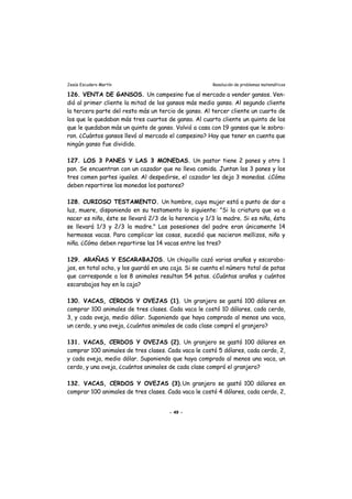 Jesús Escudero Martín Resolución de problemas matemáticos
126. VENTA DE GANSOS. Un campesino fue al mercado a vender gansos. Ven-
dió al primer cliente la mitad de los gansos más medio ganso. Al segundo cliente
la tercera parte del resto más un tercio de ganso. Al tercer cliente un cuarto de
los que le quedaban más tres cuartos de ganso. Al cuarto cliente un quinto de los
que le quedaban más un quinto de ganso. Volvió a casa con 19 gansos que le sobra-
ron. ¿Cuántos gansos llevó al mercado el campesino? Hay que tener en cuenta que
ningún ganso fue dividido.
127. LOS 3 PANES Y LAS 3 MONEDAS. Un pastor tiene 2 panes y otro 1
pan. Se encuentran con un cazador que no lleva comida. Juntan los 3 panes y los
tres comen partes iguales. Al despedirse, el cazador les deja 3 monedas. ¿Cómo
deben repartirse las monedas los pastores?
128. CURIOSO TESTAMENTO. Un hombre, cuya mujer está a punto de dar a
luz, muere, disponiendo en su testamento lo siguiente: "Si la criatura que va a
nacer es niño, éste se llevará 2/3 de la herencia y 1/3 la madre. Si es niña, ésta
se llevará 1/3 y 2/3 la madre." Las posesiones del padre eran únicamente 14
hermosas vacas. Para complicar las cosas, sucedió que nacieron mellizos, niño y
niña. ¿Cómo deben repartirse las 14 vacas entre los tres?
129. ARAÑAS Y ESCARABAJOS. Un chiquillo cazó varias arañas y escaraba-
jos, en total ocho, y los guardó en una caja. Si se cuenta el número total de patas
que corresponde a los 8 animales resultan 54 patas. ¿Cuántas arañas y cuántos
escarabajos hay en la caja?
130. VACAS, CERDOS Y OVEJAS (1). Un granjero se gastó 100 dólares en
comprar 100 animales de tres clases. Cada vaca le costó 10 dólares, cada cerdo,
3, y cada oveja, medio dólar. Suponiendo que haya comprado al menos una vaca,
un cerdo, y una oveja, ¿cuántos animales de cada clase compró el granjero?
131. VACAS, CERDOS Y OVEJAS (2). Un granjero se gastó 100 dólares en
comprar 100 animales de tres clases. Cada vaca le costó 5 dólares, cada cerdo, 2,
y cada oveja, medio dólar. Suponiendo que haya comprado al menos una vaca, un
cerdo, y una oveja, ¿cuántos animales de cada clase compró el granjero?
132. VACAS, CERDOS Y OVEJAS (3).Un granjero se gastó 100 dólares en
comprar 100 animales de tres clases. Cada vaca le costó 4 dólares, cada cerdo, 2,
- 49 -
 