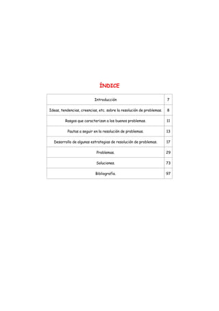 ÍNDICE
Introducción 7
Ideas, tendencias, creencias, etc. sobre la resolución de problemas. 8
Rasgos que caracterizan a los buenos problemas. 11
Pautas a seguir en la resolución de problemas. 13
Desarrollo de algunas estrategias de resolución de problemas. 17
Problemas. 29
Soluciones. 73
Bibliografía. 97
 