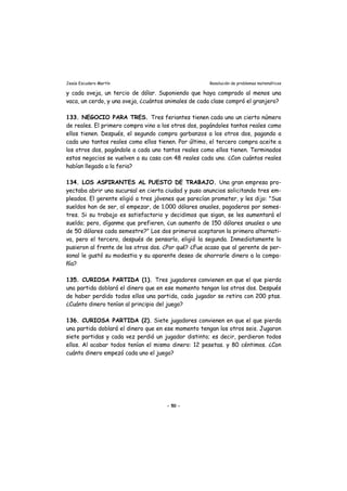 Jesús Escudero Martín Resolución de problemas matemáticos
y cada oveja, un tercio de dólar. Suponiendo que haya comprado al menos una
vaca, un cerdo, y una oveja, ¿cuántos animales de cada clase compró el granjero?
133. NEGOCIO PARA TRES. Tres feriantes tienen cada uno un cierto número
de reales. El primero compra vino a los otros dos, pagándoles tantos reales como
ellos tienen. Después, el segundo compra garbanzos a los otros dos, pagando a
cada uno tantos reales como ellos tienen. Por último, el tercero compra aceite a
los otros dos, pagándole a cada uno tantos reales como ellos tienen. Terminados
estos negocios se vuelven a su casa con 48 reales cada uno. ¿Con cuántos reales
habían llegado a la feria?
134. LOS ASPIRANTES AL PUESTO DE TRABAJO. Una gran empresa pro-
yectaba abrir una sucursal en cierta ciudad y puso anuncios solicitando tres em-
pleados. El gerente eligió a tres jóvenes que parecían prometer, y les dijo: "Sus
sueldos han de ser, al empezar, de 1.000 dólares anuales, pagaderos por semes-
tres. Si su trabajo es satisfactorio y decidimos que sigan, se les aumentará el
sueldo; pero, díganme que prefieren, ¿un aumento de 150 dólares anuales o uno
de 50 dólares cada semestre?" Los dos primeros aceptaron la primera alternati-
va, pero el tercero, después de pensarlo, eligió la segunda. Inmediatamente lo
pusieron al frente de los otros dos. ¿Por qué? ¿Fue acaso que al gerente de per-
sonal le gustó su modestia y su aparente deseo de ahorrarle dinero a la compa-
ñía?
135. CURIOSA PARTIDA (1). Tres jugadores convienen en que el que pierda
una partida doblará el dinero que en ese momento tengan los otros dos. Después
de haber perdido todos ellos una partida, cada jugador se retira con 200 ptas.
¿Cuánto dinero tenían al principio del juego?
136. CURIOSA PARTIDA (2). Siete jugadores convienen en que el que pierda
una partida doblará el dinero que en ese momento tengan los otros seis. Jugaron
siete partidas y cada vez perdió un jugador distinto; es decir, perdieron todos
ellos. Al acabar todos tenían el mismo dinero: 12 pesetas. y 80 céntimos. ¿Con
cuánto dinero empezó cada uno el juego?
- 50 -
 