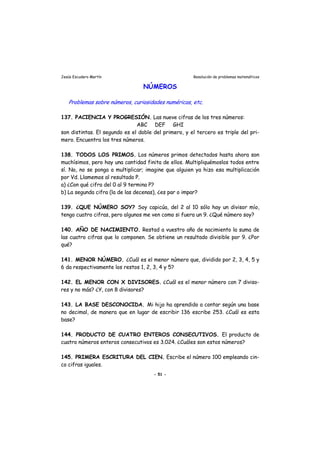 Jesús Escudero Martín Resolución de problemas matemáticos
NÚMEROS
Problemas sobre números, curiosidades numéricas, etc.
137. PACIENCIA Y PROGRESIÓN. Las nueve cifras de los tres números:
ABC DEF GHI
son distintas. El segundo es el doble del primero, y el tercero es triple del pri-
mero. Encuentra los tres números.
138. TODOS LOS PRIMOS. Los números primos detectados hasta ahora son
muchísimos, pero hay una cantidad finita de ellos. Multipliquémoslos todos entre
sí. No, no se ponga a multiplicar; imagine que alguien ya hizo esa multiplicación
por Vd. Llamemos al resultado P.
a) ¿Con qué cifra del 0 al 9 termina P?
b) La segunda cifra (la de las decenas), ¿es par o impar?
139. ¿QUE NÚMERO SOY? Soy capicúa, del 2 al 10 sólo hay un divisor mío,
tengo cuatro cifras, pero algunos me ven como si fuera un 9. ¿Qué número soy?
140. AÑO DE NACIMIENTO. Restad a vuestro año de nacimiento la suma de
las cuatro cifras que lo componen. Se obtiene un resultado divisible por 9. ¿Por
qué?
141. MENOR NÚMERO. ¿Cuál es el menor número que, dividido por 2, 3, 4, 5 y
6 da respectivamente los restos 1, 2, 3, 4 y 5?
142. EL MENOR CON X DIVISORES. ¿Cuál es el menor número con 7 diviso-
res y no más? ¿Y, con 8 divisores?
143. LA BASE DESCONOCIDA. Mi hijo ha aprendido a contar según una base
no decimal, de manera que en lugar de escribir 136 escribe 253. ¿Cuál es esta
base?
144. PRODUCTO DE CUATRO ENTEROS CONSECUTIVOS. El producto de
cuatro números enteros consecutivos es 3.024. ¿Cuáles son estos números?
145. PRIMERA ESCRITURA DEL CIEN. Escribe el número 100 empleando cin-
co cifras iguales.
- 51 -
 