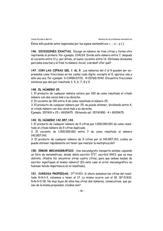 Jesús Escudero Martín Resolución de problemas matemáticos
Éstas sólo podrán estar separadas por los signos matemáticos +, -, x, : y ( ).
146. DIVISIONES EXACTAS. Escoge un número de tres cifras y forma otro
repitiendo el primero. Por ejemplo: 234234. Divide este número entre 7; después
el cociente entre 11 y, por último, el nuevo cociente entre 13. Obtienes divisiones
parciales exactas y al final tu número inicial, ¿verdad? ¿Por qué?
147. CON LAS CIFRAS DEL 1 AL 9. Los números del 2 al 9 pueden ser ex-
presados como fracciones en las cuales cada dígito, excepto el 0, aparece una y
sólo una vez. Por ejemplo: 2=13458/6729, 4=15768/3942. Encuentra fracciones
similares que den por resultado 3, 5, 6, 7, 8 y 9.
148. EL NÚMERO 25.
1. El producto de cualquier número entero por 100 da como resultado el citado
número con dos ceros más a su derecha.
2. El cociente de 100 entre 4 da como resultado el número 25.
3. El producto de cualquier número por 25, se puede obtener, dividiendo entre 4,
el citado número con dos ceros más a su derecha.
Ejemplo. 357419 x 25 = 8935475. Obtenido así: 35741900 : 4 = 8935475.
149. EL NÚMERO 142.857.143.
1. El producto de cualquier número de 9 cifras por 1.000.000.001 da como resul-
tado el citado número de 9 cifras duplicado.
2. El cociente de 1.000.000.001 entre 7 da como resultado el número
142.857.143.
3. El producto de cualquier número de 9 cifras por el 142.857.143, ¿cómo se
puede obtener rápidamente sin tener que realizar la multiplicación?
150. ERROR MECANOGRÁFICO. Una mecanógrafa inexperta estaba copiando
un libro de matemáticas, donde debía escribir 54
23
, escribió 5423, que es muy
distinto. ¿Podría Vd. encontrar otras cuatro cifras, para que ambos modos de
escribir signifiquen el mismo número? (En este caso el error mecanográfico no
hubiese tenido importancia en el resultado).
151. CURIOSA PROPIEDAD. 173
=4.913. Si ahora sumamos las cifras del resul-
tado 4+9+1+3, volvemos a tener el 17. Lo mismo ocurre con el 18. 183
=5.832.
5+8+3+2=18. No muy lejos de ellos hay otros dos números, consecutivos, que go-
zan de la misma propiedad. ¿Cuáles son?
- 52 -
 