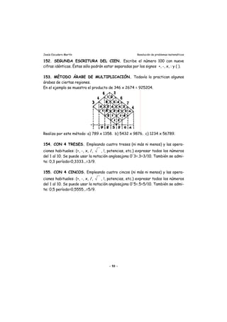 Jesús Escudero Martín Resolución de problemas matemáticos
152. SEGUNDA ESCRITURA DEL CIEN. Escribe el número 100 con nueve
cifras idénticas. Éstas sólo podrán estar separadas por los signos +, -, x, : y ( ).
153. MÉTODO ÁRABE DE MULTIPLICACIÓN. Todavía lo practican algunos
árabes de ciertas regiones.
En el ejemplo se muestra el producto de 346 x 2674 = 925204.
Realiza por este método: a) 789 x 1358. b) 5432 x 9876. c) 1234 x 56789.
154. CON 4 TRESES. Empleando cuatro treses (ni más ni menos) y las opera-
ciones habituales: (+, -, x, /, , !, potencias, etc.) expresar todos los números
del 1 al 10. Se puede usar la notación anglosajona 0'3=.3=3/10. También se admi-
te: 0,3 período=0,3333...=3/9.
155. CON 4 CINCOS. Empleando cuatro cincos (ni más ni menos) y las opera-
ciones habituales: (+, -, x, /, , !, potencias, etc.) expresar todos los números
del 1 al 10. Se puede usar la notación anglosajona 0'5=.5=5/10. También se admi-
te: 0,5 período=0,5555...=5/9.
- 53 -
 