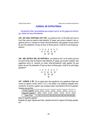 Jesús Escudero Martín Resolución de problemas matemáticos
JUEGOS DE ESTRATEGIA
r
No podrían faltar los problemas que surgen a partir de los juegos de estrate-
gia. Suelen ser muy inte esantes.
165. DE HOLA RAFFAELA EN TVE. Los números del 1 al 15 están escritos en
tres filas como se muestra más adelante. El juego, que es para competir dos ju-
gadores entre sí, consiste en tomar alternativamente cada jugador los que quiera
de una fila solamente. El que se lleve el último pierde. ¿Cuál es la estrategia ga-
nadora?
1 2 3 4 5 6 7
8 9 10 11 12
13 14 15
166. DEL ESTILO DEL DE RAFFAELA. Los números del 1 al 16 están escritos
en cuatro filas como se muestra más adelante. El juego, que es para competir dos
jugadores entre sí, consiste en tomar alternativamente cada jugador los que
quiera de una fila solamente. El que se lleve el último gana. ¿Cuál es la estrategia
ganadora?
1 2 3 4 5 6 7
8 9 10 11 12
13 14 15
16
167. LLEGAR A 50. Es un juego para dos jugadores. Los jugadores eligen por
turnos un número entero entre 1 y 5, y los suman a los números elegidos ante-
riormente. El primer jugador que consigue sumar exactamente 50 es el ganador.
Veamos una partida:
Primer jugador 3 4 1 5 4 5 1
Segundo jugador 5 4 3 5 4 1 5
Suma total 3 8 12 16 17 20 25 30 34 38 43 44 45 50
¡Gana el segundo jugador!
Después de jugar algunas partidas, ¿puedes encontrar alguna estrategia ganado-
ra?
- 55 -
 