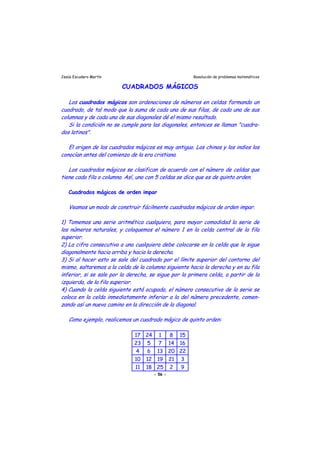 Jesús Escudero Martín Resolución de problemas matemáticos
CUADRADOS MÁGICOS
-
t
r
Los cuadrados mágicos son ordenaciones de números en celdas formando un
cuadrado, de tal modo que la suma de cada una de sus filas, de cada una de sus
columnas y de cada una de sus diagonales dé el mismo resultado.
Si la condición no se cumple para las diagonales, entonces se llaman "cuadra
dos latinos".
El origen de los cuadrados mágicos es muy antiguo. Los chinos y los indios los
conocían antes del comienzo de la era cristiana.
Los cuadrados mágicos se clasifican de acuerdo con el número de celdas que
tiene cada fila o columna. Así, uno con 5 celdas se dice que es de quinto orden.
Cuadrados mágicos de orden impar
Veamos un modo de construir fácilmente cuadrados mágicos de orden impar.
1) Tomemos una serie ari mética cualquiera, para mayor comodidad la serie de
los números naturales, y coloquemos el número 1 en la celda central de la fila
superior.
2) La cifra consecutiva a una cualquiera debe colocarse en la celda que le sigue
diagonalmente hacia arriba y hacia la de echa.
3) Si al hacer esto se sale del cuadrado por el límite superior del contorno del
mismo, saltaremos a la celda de la columna siguiente hacia la derecha y en su fila
inferior, si se sale por la derecha, se sigue por la primera celda, a partir de la
izquierda, de la fila superior.
4) Cuando la celda siguiente está ocupada, el número consecutivo de la serie se
coloca en la celda inmediatamente inferior a la del número precedente, comen-
zando así un nuevo camino en la dirección de la diagonal.
Como ejemplo, realicemos un cuadrado mágico de quinto orden:
17 24 1 8 15
23 5 7 14 16
4 6 13 20 22
10 12 19 21 3
11 18 25 2 9
- 56 -
 